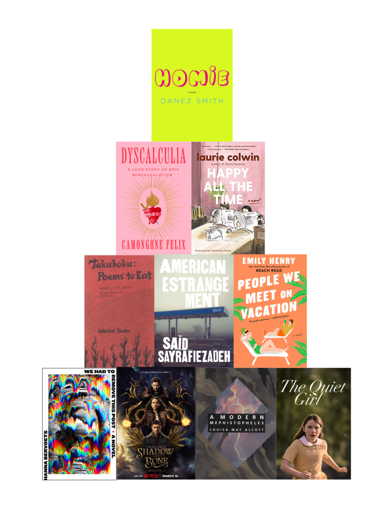 Pyramid of book covers with homie by danez smith on top; dyscalculia by camonghne felix and happy all the time by laurie colwin on the second row; poem's to eat by takuboku, american estrangement by said sayrafiezadeh, and people we meet on vacation by emily henry in the third row; we had to remove this post by hanna bervoets, the netflix poster for shadow and bone, a modern mephistopheles by louisa may alcott, and the movie poster for a quiet girl on the bottom row