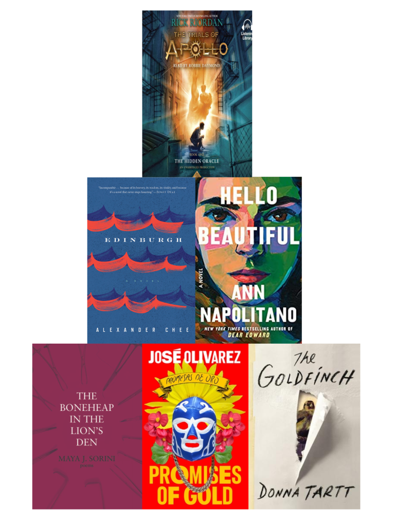 A pyramid of book covers with Rick Riordan's The Hidden Oracle on top, Alexander Chee's Edinburgh and Ann Napolitano's Hello Beautiful in the middle, and Maya J. Sorini's The Boneheap in the Lion's Den, Jose Olivarez's Promises of Gold, and Donna Tartt's The Goldfinch on the bottom. 