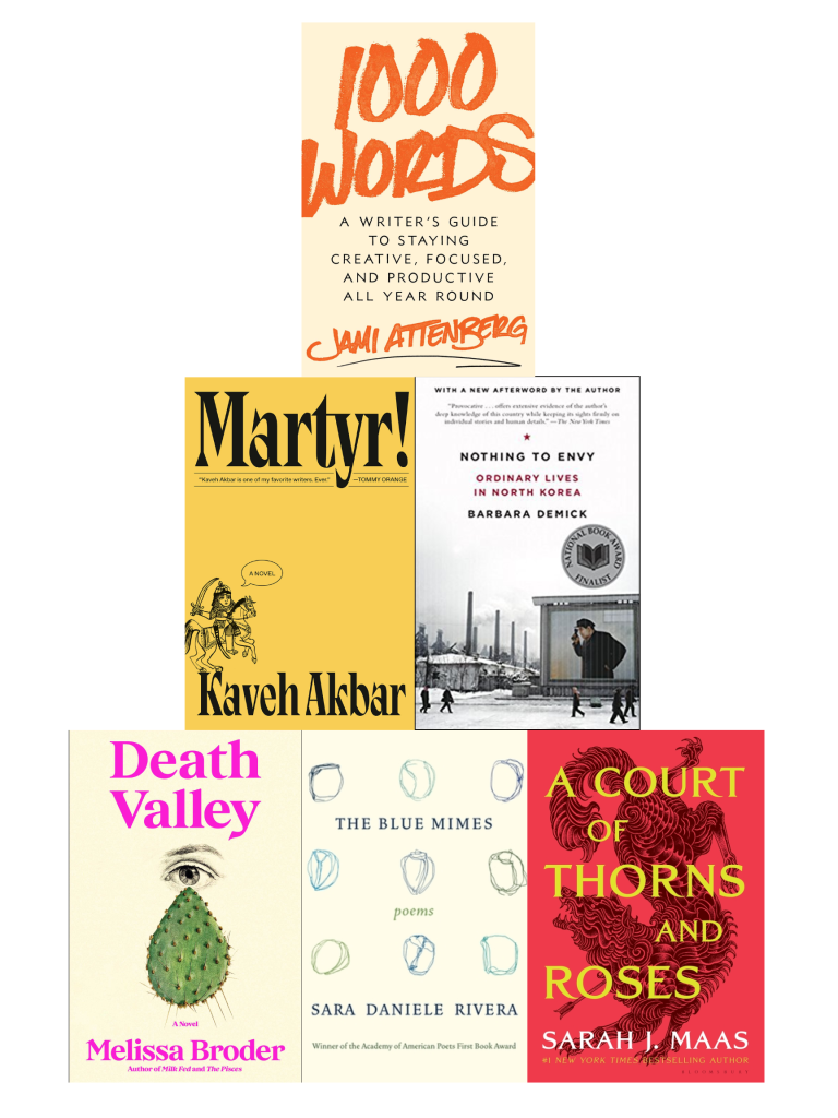 Pyramid of book cover images with 1000 WORDS: A WRITER'S GUIDE TO STAYING CREATIVE, FOCUSED, AND PRODUCTIVE ALL YEAR ROUND by Jami Attenberg on top; MARTYR! by Kaveh Akbar and NOTHING TO ENVY: ORDINARY LIVES IN NORTH KOREA by Barbara Demick in the middle; DEATH VALLEY by Melissa Broder, THE BLUE MIMES by Sara Daniele Rivera, and A COURT OF THORNS AND ROSES by Sarah J. Maas on the bottom.